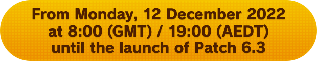 From Monday, 12 December 2022 at 8:00 (GMT) / 19:00 (AET) until the launch of Patch 6.3