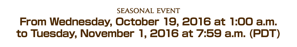 Seasonal EventFrom Wednesday, October 19, 2016 at 1:00 a.m. to Tuesday, November 1, 2016 at 7:59 a.m. (PDT)