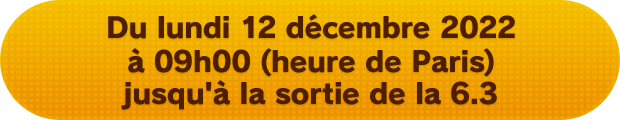 Du lundi 12 décembre 2022 à 09h00 (heure de Paris) jusqu'à la sortie de la 6.3