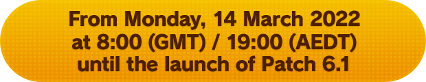 From Monday, 14 March 2022 at 8:00 (GMT) / 19:00 (AEDT) until the launch of Patch 6.1