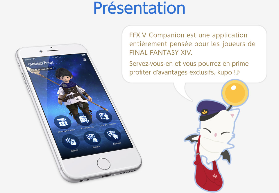 Présentation FFXIV Companion est une application entièrement pensée pour les joueurs de FINAL FANTASY XIV. Servez-vous-en et vous pourrez en prime profiter d'avantages exclusifs, kupo !♪ Les captures d’écran en anglais sont issues d’une version en cours de développement.<br />La version finale de l’application est en français.